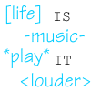 [life] is -music- *play* it <louder>